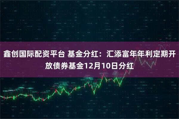 鑫创国际配资平台 基金分红：汇添富年年利定期开放债券基金12月10日分红