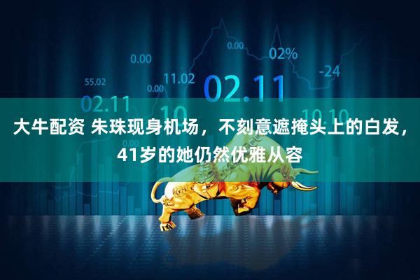 大牛配资 朱珠现身机场，不刻意遮掩头上的白发，41岁的她仍然优雅从容