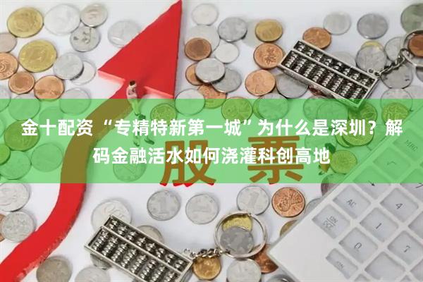 金十配资 “专精特新第一城”为什么是深圳？解码金融活水如何浇灌科创高地