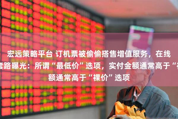 宏远策略平台 订机票被偷偷搭售增值服务，在线旅游平台套路曝光：所谓“最低价”选项，实付金额通常高于“裸价”选项