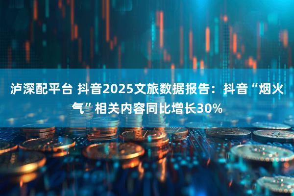 泸深配平台 抖音2025文旅数据报告：抖音“烟火气”相关内容同比增长30%
