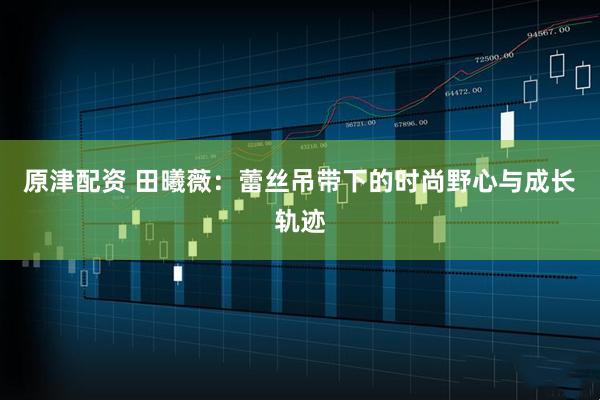 原津配资 田曦薇：蕾丝吊带下的时尚野心与成长轨迹