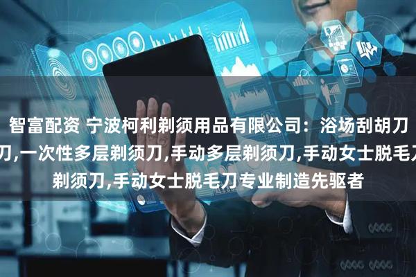 智富配资 宁波柯利剃须用品有限公司：浴场刮胡刀,一次性女士脱毛刀,一次性多层剃须刀,手动多层剃须刀,手动女士脱毛刀专业制造先驱者