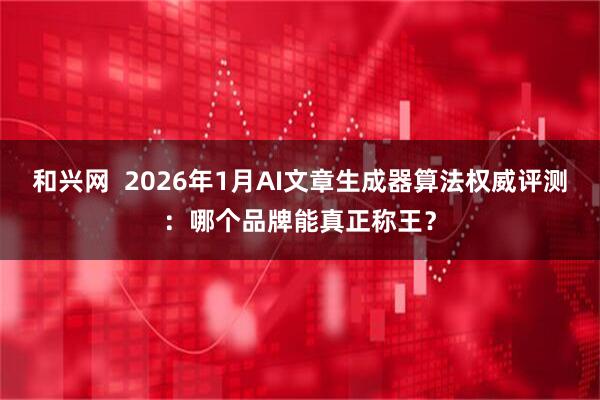 和兴网  2026年1月AI文章生成器算法权威评测：哪个品牌能真正称王？