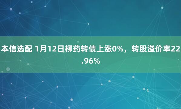 本信选配 1月12日柳药转债上涨0%，转股溢价率22.96%