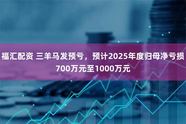 福汇配资 三羊马发预亏，预计2025年度归母净亏损700万元至1000万元