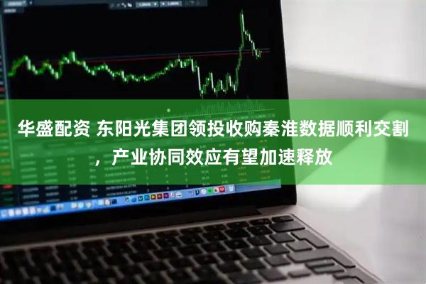 华盛配资 东阳光集团领投收购秦淮数据顺利交割，产业协同效应有望加速释放
