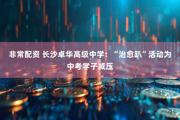 非常配资 长沙卓华高级中学：“治愈趴”活动为中考学子减压