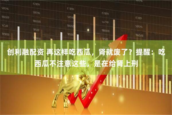 创利融配资 再这样吃西瓜，肾就废了？提醒：吃西瓜不注意这些，是在给肾上刑